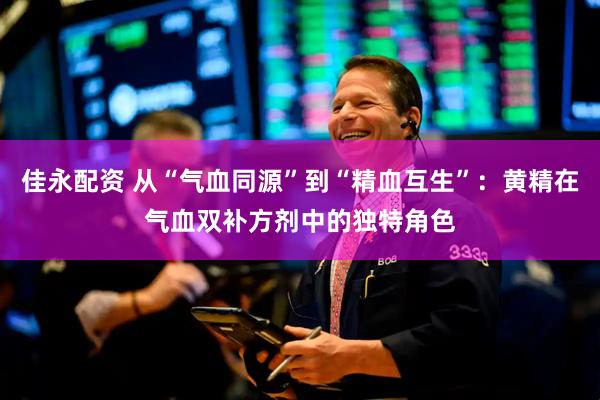 佳永配资 从“气血同源”到“精血互生”：黄精在气血双补方剂中的独特角色