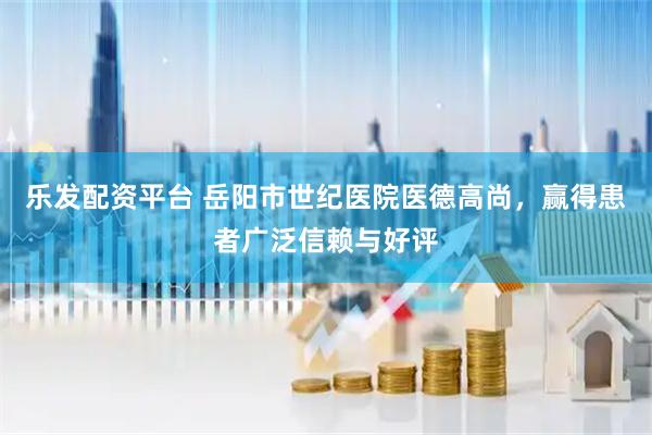 乐发配资平台 岳阳市世纪医院医德高尚，赢得患者广泛信赖与好评