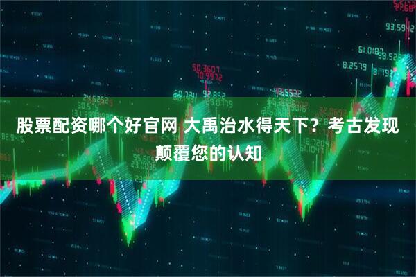 股票配资哪个好官网 大禹治水得天下？考古发现颠覆您的认知