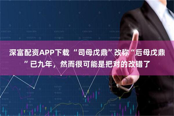 深富配资APP下载 “司母戊鼎”改称“后母戊鼎”已九年，然而很可能是把对的改错了