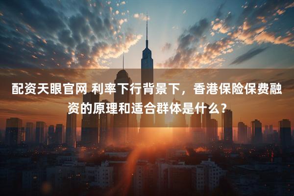 配资天眼官网 利率下行背景下，香港保险保费融资的原理和适合群体是什么？