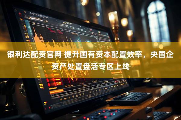 银利达配资官网 提升国有资本配置效率，央国企资产处置盘活专区上线