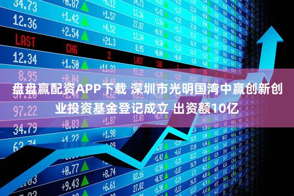 盘盘赢配资APP下载 深圳市光明国湾中赢创新创业投资基金登记成立 出资额10亿