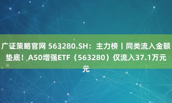广证策略官网 563280.SH：主力榜丨同类流入金额垫底！A50增强ETF（563280）仅流入37.1万元