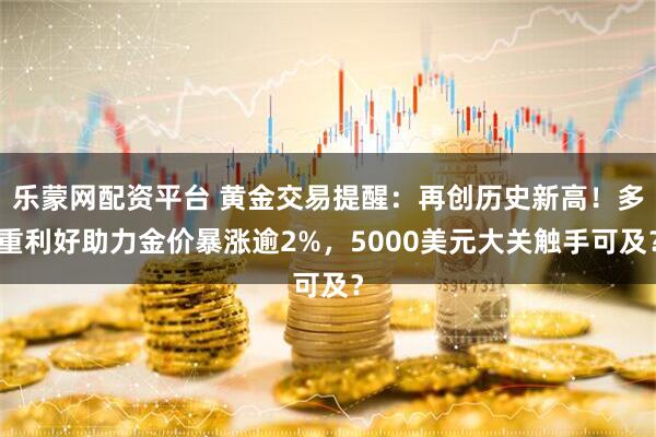 乐蒙网配资平台 黄金交易提醒：再创历史新高！多重利好助力金价暴涨逾2%，5000美元大关触手可及？