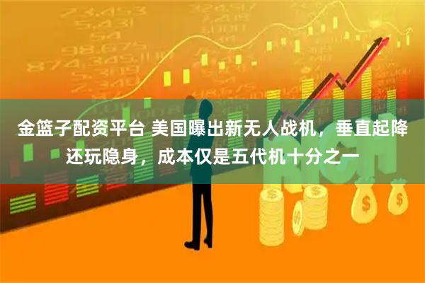 金篮子配资平台 美国曝出新无人战机，垂直起降还玩隐身，成本仅是五代机十分之一