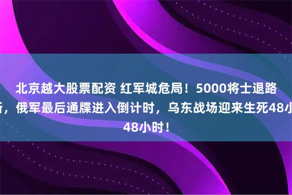 北京越大股票配资 红军城危局！5000将士退路尽断，俄军最后通牒进入倒计时，乌东战场迎来生死48小时！