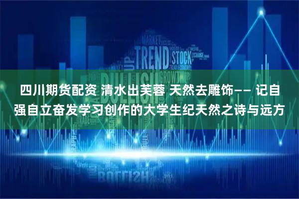 四川期货配资 清水出芙蓉 天然去雕饰—— 记自强自立奋发学习创作的大学生纪天然之诗与远方