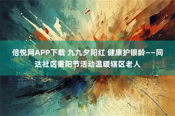 倍悦网APP下载 九九夕阳红 健康护银龄——同达社区重阳节活动温暖辖区老人