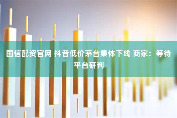 国信配资官网 抖音低价茅台集体下线 商家：等待平台研判