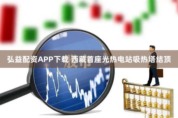 弘益配资APP下载 西藏首座光热电站吸热塔结顶