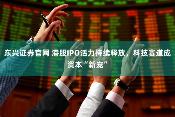 东兴证券官网 港股IPO活力持续释放，科技赛道成资本“新宠”