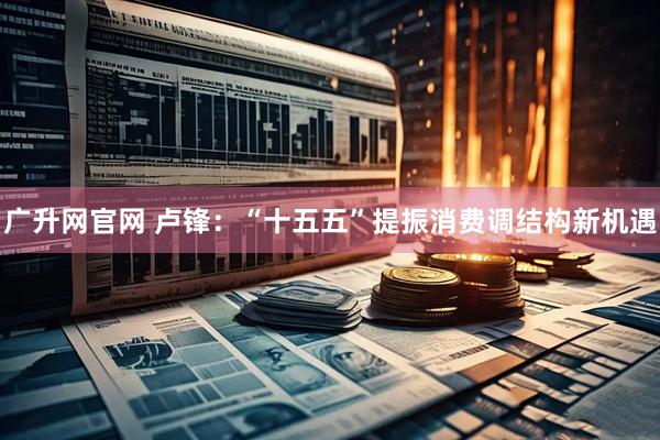 广升网官网 卢锋：“十五五”提振消费调结构新机遇