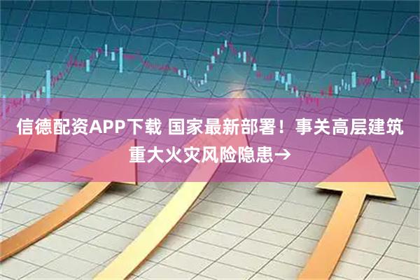 信德配资APP下载 国家最新部署！事关高层建筑重大火灾风险隐患→