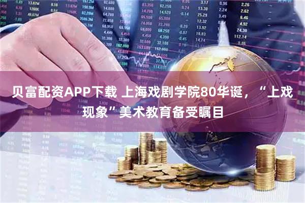 贝富配资APP下载 上海戏剧学院80华诞，“上戏现象”美术教育备受瞩目