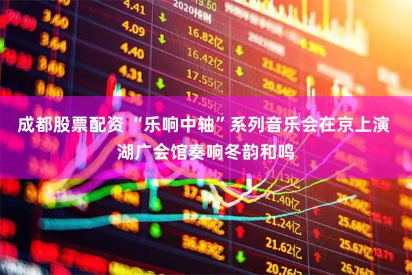 成都股票配资 “乐响中轴”系列音乐会在京上演 湖广会馆奏响冬韵和鸣