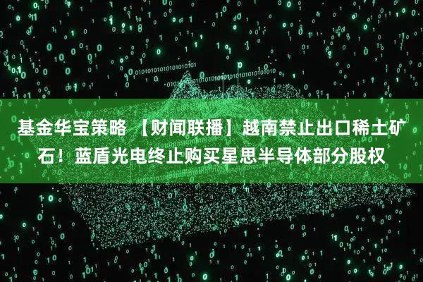 基金华宝策略 【财闻联播】越南禁止出口稀土矿石！蓝盾光电终止购买星思半导体部分股权