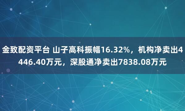 金致配资平台 山子高科振幅16.32%，机构净卖出4446.40万元，深股通净卖出7838.08万元