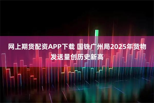 网上期货配资APP下载 国铁广州局2025年货物发送量创历史新高