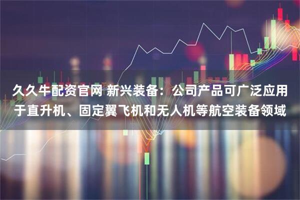 久久牛配资官网 新兴装备：公司产品可广泛应用于直升机、固定翼飞机和无人机等航空装备领域