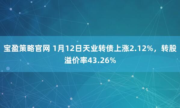 宝盈策略官网 1月12日天业转债上涨2.12%，转股溢价率43.26%