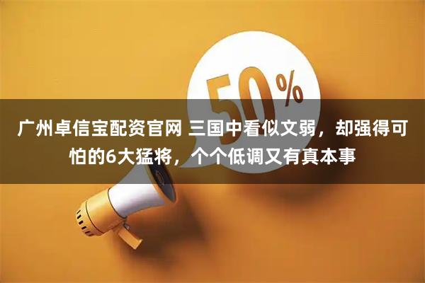 广州卓信宝配资官网 三国中看似文弱，却强得可怕的6大猛将，个个低调又有真本事