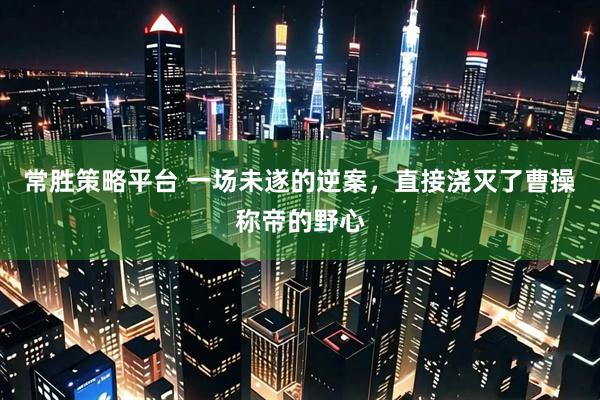 常胜策略平台 一场未遂的逆案,直接浇灭了曹操称帝的野心