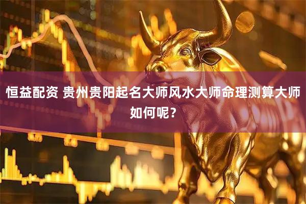 恒益配资 贵州贵阳起名大师风水大师命理测算大师如何呢？