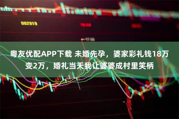 粤友优配APP下载 未婚先孕，婆家彩礼钱18万变2万，婚礼当天我让婆婆成村里笑柄