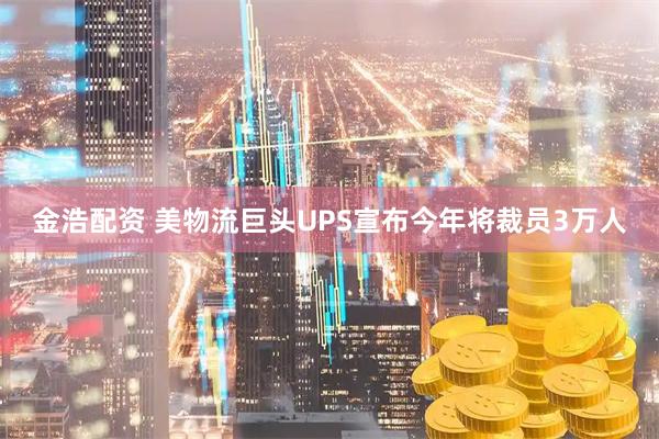 金浩配资 美物流巨头UPS宣布今年将裁员3万人