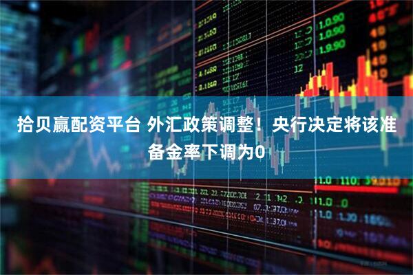 拾贝赢配资平台 外汇政策调整！央行决定将该准备金率下调为0