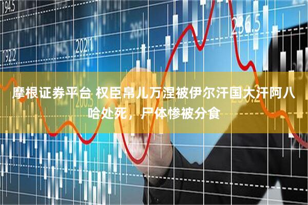 摩根证券平台 权臣帛儿万涅被伊尔汗国大汗阿八哈处死，尸体惨被分食
