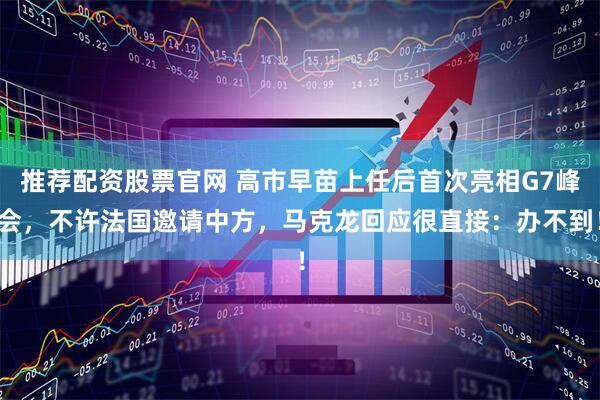 推荐配资股票官网 高市早苗上任后首次亮相G7峰会，不许法国邀请中方，马克龙回应很直接：办不到！