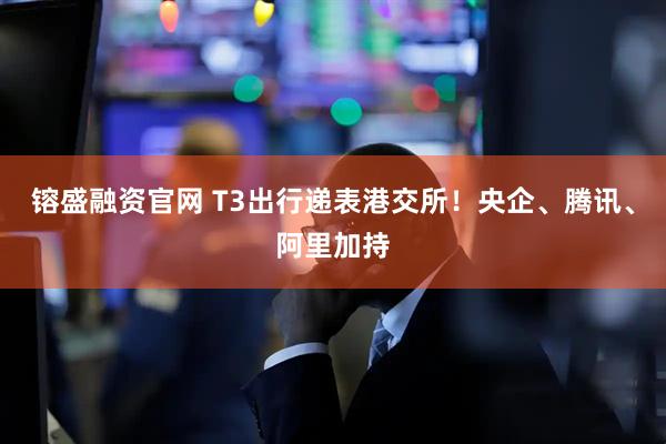 镕盛融资官网 T3出行递表港交所！央企、腾讯、阿里加持